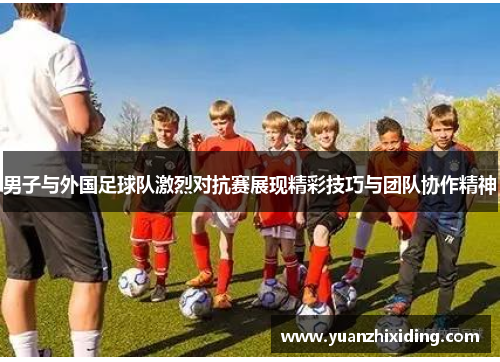 男子与外国足球队激烈对抗赛展现精彩技巧与团队协作精神